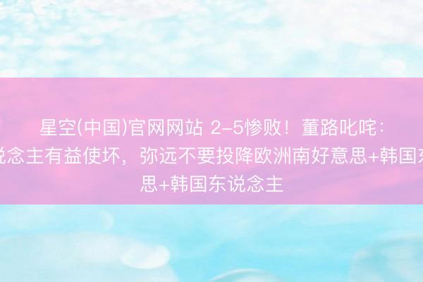 星空(中国)官网网站 2-5惨败！董路叱咤：巴西东说念主有益使坏，弥远不要投降欧洲南好意思+韩国东说念主