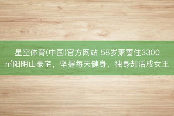 星空体育(中国)官方网站 58岁萧蔷住3300㎡阳明山豪宅，坚握每天健身，独身却活成女王