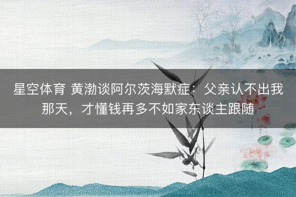 星空体育 黄渤谈阿尔茨海默症：父亲认不出我那天，才懂钱再多不如家东谈主跟随
