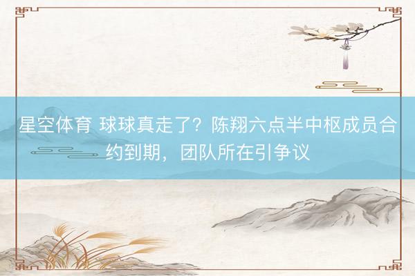 星空体育 球球真走了？陈翔六点半中枢成员合约到期，团队所在引争议