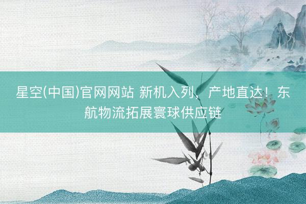 星空(中国)官网网站 新机入列，产地直达！东航物流拓展寰球供应链