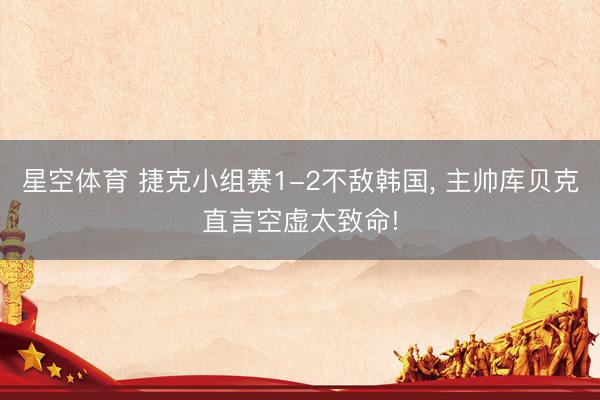 星空体育 捷克小组赛1-2不敌韩国, 主帅库贝克直言空虚太致命!