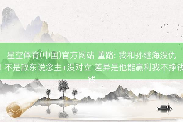 星空体育(中国)官方网站 董路: 我和孙继海没仇! 不是敌东说念主+没对立 差异是他能赢利我不挣钱
