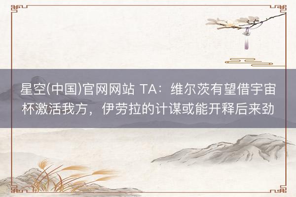 星空(中国)官网网站 TA：维尔茨有望借宇宙杯激活我方，伊劳拉的计谋或能开释后来劲