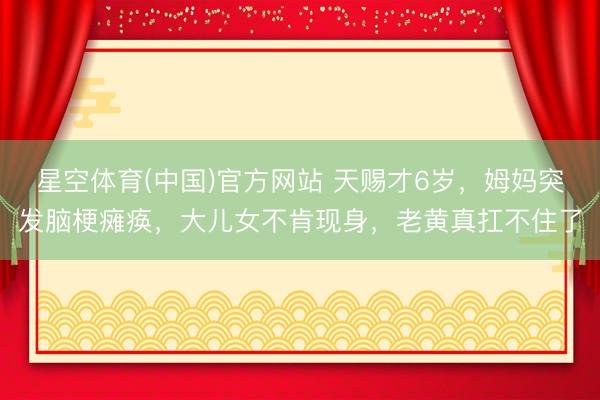 星空体育(中国)官方网站 天赐才6岁,姆妈突发脑梗瘫痪,大儿女不肯现身,老黄真扛不住了