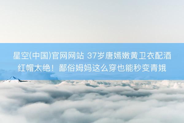 星空(中国)官网网站 37岁唐嫣嫩黄卫衣配酒红帽太绝！鄙俗姆妈这么穿也能秒变青娥