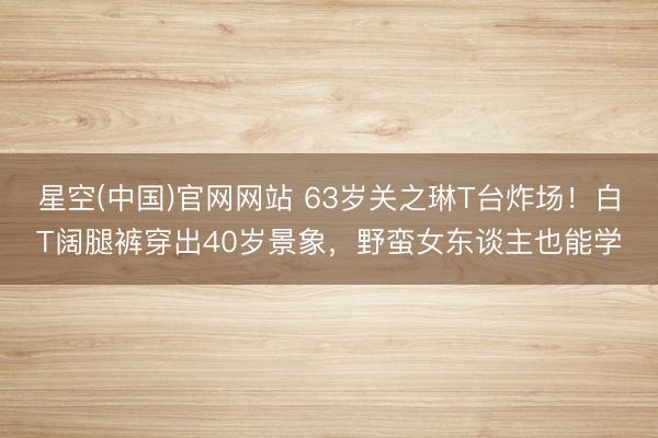 星空(中国)官网网站 63岁关之琳T台炸场!白T阔腿裤穿出40岁景象,野蛮女东谈主也能学