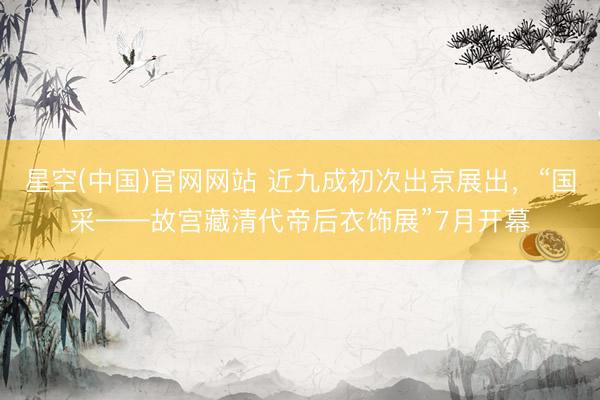 星空(中国)官网网站 近九成初次出京展出，“国采——故宫藏清代帝后衣饰展”7月开幕