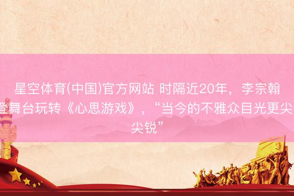 星空体育(中国)官方网站 时隔近20年，李宗翰再登舞台玩转《心思游戏》，“当今的不雅众目光更尖锐”