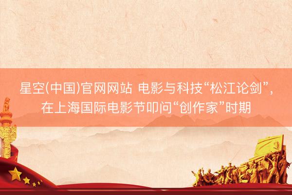 星空(中国)官网网站 电影与科技“松江论剑”，在上海国际电影节叩问“创作家”时期