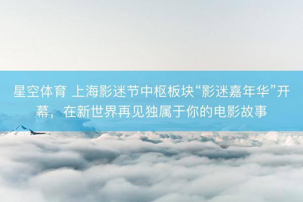 星空体育 上海影迷节中枢板块“影迷嘉年华”开幕，在新世界再见独属于你的电影故事