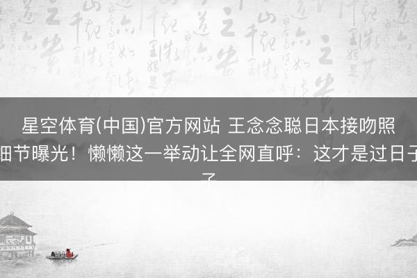 星空体育(中国)官方网站 王念念聪日本接吻照细节曝光！懒懒这一举动让全网直呼：这才是过日子