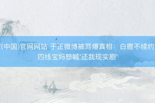 星空(中国)官网网站 于正微博被骂爆真相：白鹿不续约，三四线宝妈怒喊'还我现实剧'