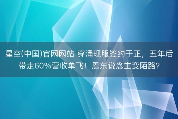 星空(中国)官网网站 穿涌现服签约于正，五年后带走60%营收单飞！恩东说念主变陌路？