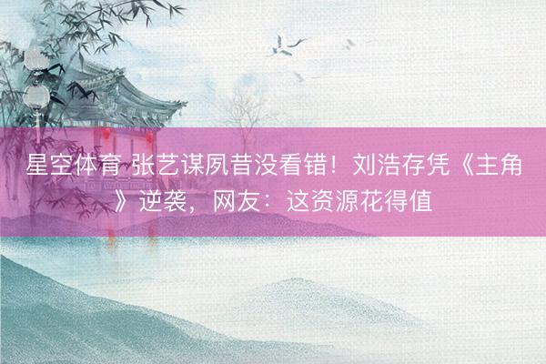 星空体育 张艺谋夙昔没看错！刘浩存凭《主角》逆袭，网友：这资源花得值
