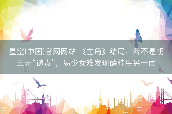 星空(中国)官网网站 《主角》结局：若不是胡三元“谴责”，易少女难发现薛桂生另一面