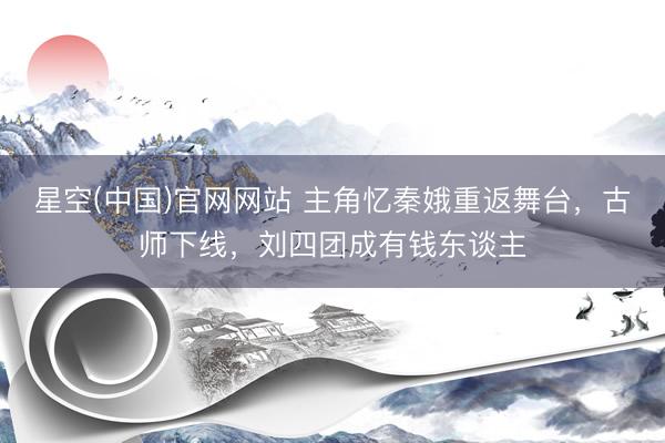 星空(中国)官网网站 主角忆秦娥重返舞台，古师下线，刘四团成有钱东谈主