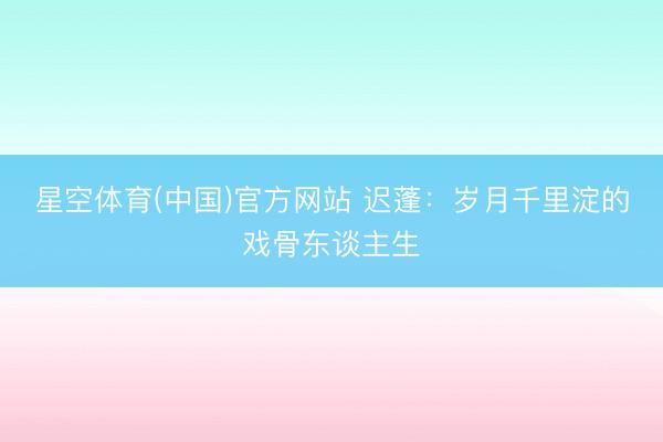 星空体育(中国)官方网站 迟蓬：岁月千里淀的戏骨东谈主生