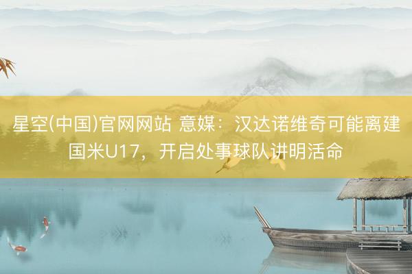 星空(中国)官网网站 意媒：汉达诺维奇可能离建国米U17，开启处事球队讲明活命