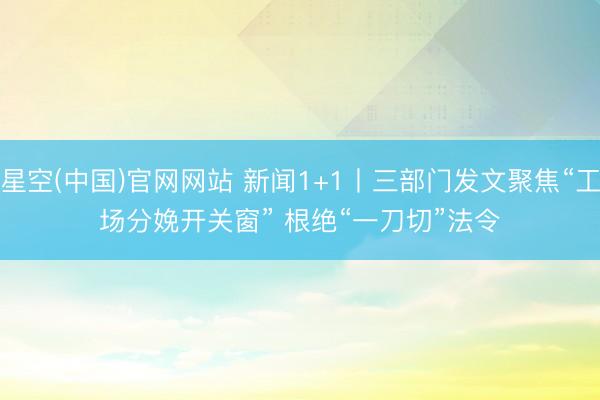 星空(中国)官网网站 新闻1+1丨三部门发文聚焦“工场分娩开关窗” 根绝“一刀切”法令