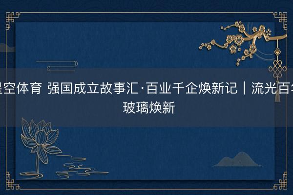 星空体育 强国成立故事汇·百业千企焕新记｜流光百年 玻璃焕新