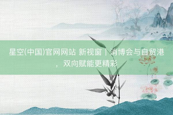 星空(中国)官网网站 新视窗｜消博会与自贸港，双向赋能更精彩