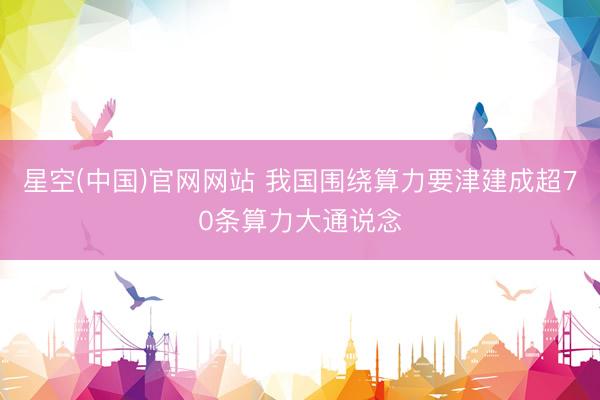 星空(中国)官网网站 我国围绕算力要津建成超70条算力大通说念