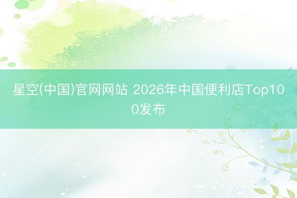 星空(中国)官网网站 2026年中国便利店Top100发布