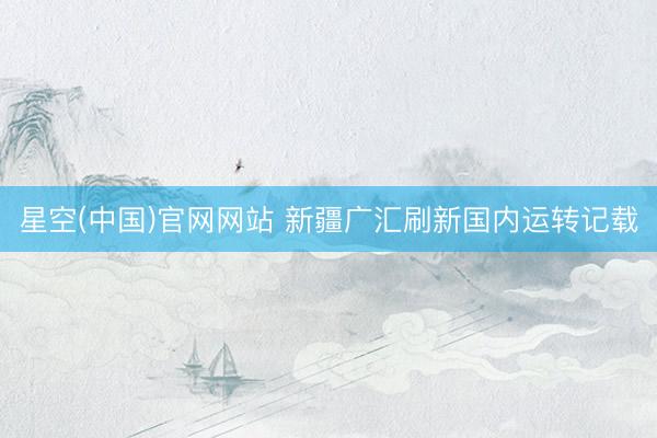 星空(中国)官网网站 新疆广汇刷新国内运转记载