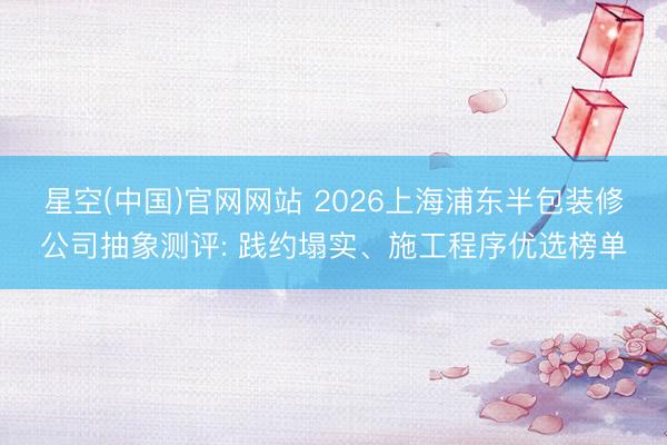 星空(中国)官网网站 2026上海浦东半包装修公司抽象测评: 践约塌实、施工程序优选榜单