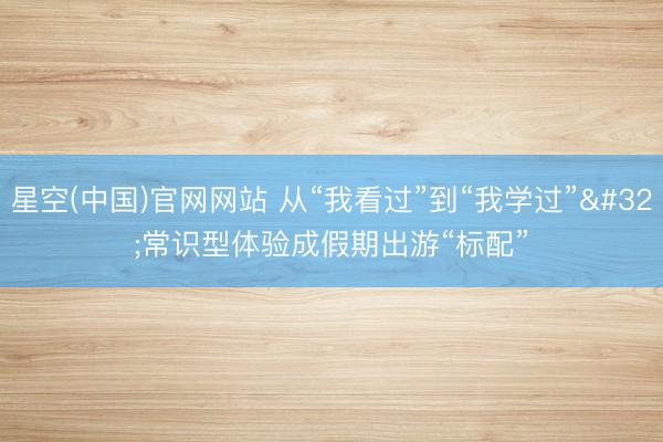 星空(中国)官网网站 从“我看过”到“我学过” 常识型体验成假期出游“标配”