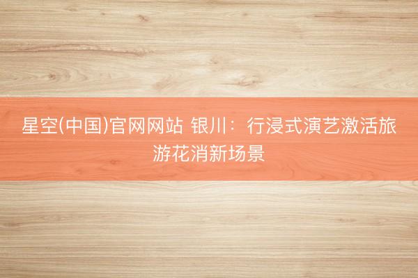 星空(中国)官网网站 银川:行浸式演艺激活旅游花消新场景