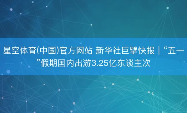 星空体育(中国)官方网站 新华社巨擘快报｜“五一”假期国内出游3.25亿东谈主次