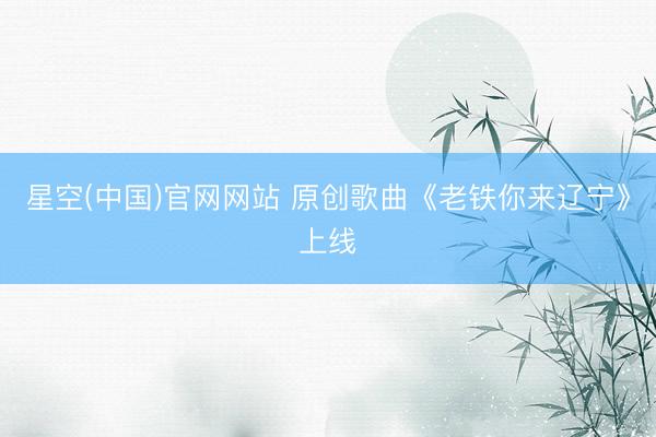 星空(中国)官网网站 原创歌曲《老铁你来辽宁》上线
