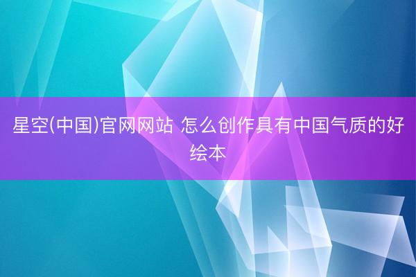 星空(中国)官网网站 怎么创作具有中国气质的好绘本