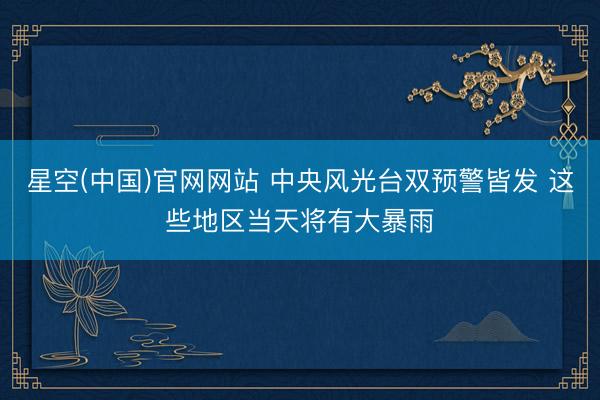 星空(中国)官网网站 中央风光台双预警皆发 这些地区当天将有大暴雨