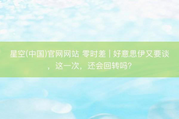 星空(中国)官网网站 零时差 | 好意思伊又要谈，这一次，还会回转吗？