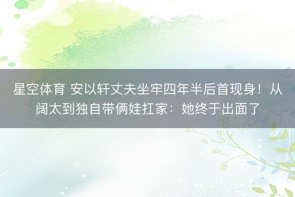 星空体育 安以轩丈夫坐牢四年半后首现身！从阔太到独自带俩娃扛家：她终于出面了
