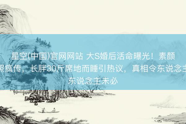 星空(中国)官网网站 大S婚后活命曝光！素颜家居照疯传，长胖30斤席地而睡引热议，真相令东说念主未必