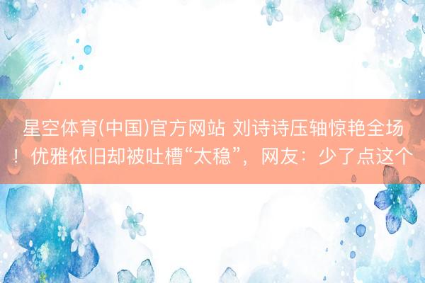 星空体育(中国)官方网站 刘诗诗压轴惊艳全场！优雅依旧却被吐槽“太稳”，网友：少了点这个