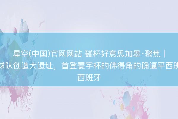 星空(中国)官网网站 碰杯好意思加墨·聚焦|小球队创造大遗址,首登寰宇杯的佛得角的确逼平西班牙