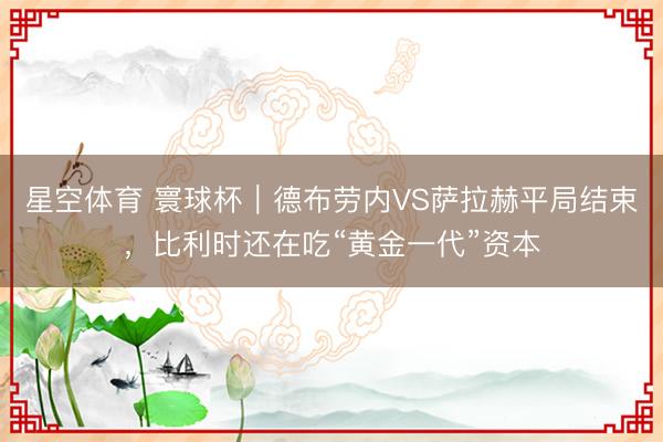星空体育 寰球杯｜德布劳内VS萨拉赫平局结束，比利时还在吃“黄金一代”资本