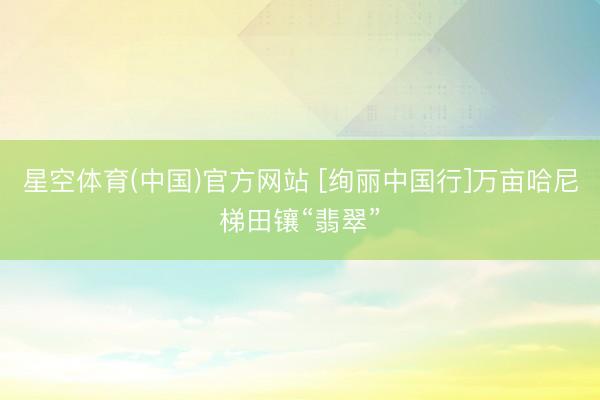 星空体育(中国)官方网站 [绚丽中国行]万亩哈尼梯田镶“翡翠”