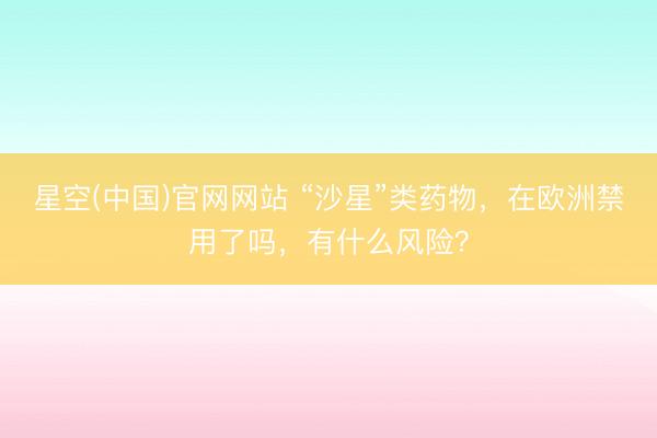 星空(中国)官网网站 “沙星”类药物，在欧洲禁用了吗，有什么风险？