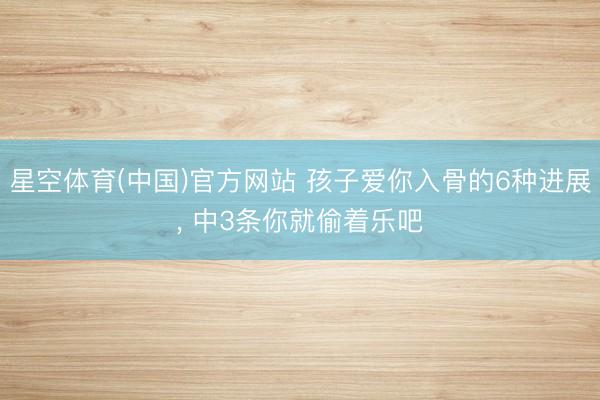 星空体育(中国)官方网站 孩子爱你入骨的6种进展， 中3条你就偷着乐吧