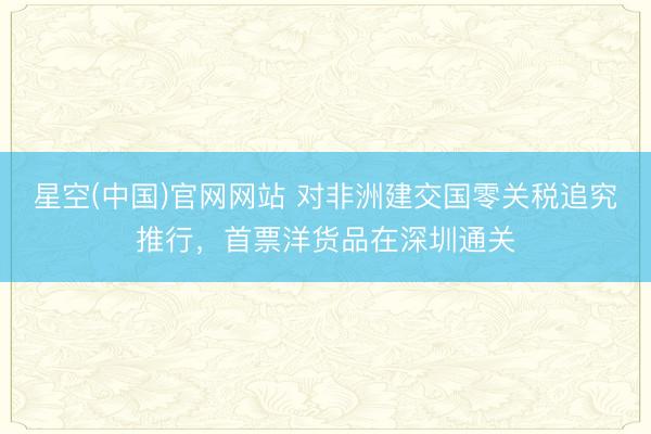 星空(中国)官网网站 对非洲建交国零关税追究推行，首票洋货品在深圳通关