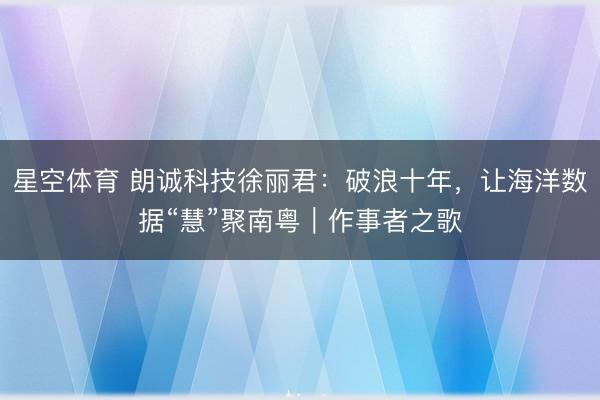 星空体育 朗诚科技徐丽君：破浪十年，让海洋数据“慧”聚南粤｜作事者之歌