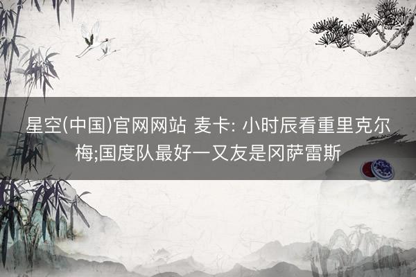 星空(中国)官网网站 麦卡: 小时辰看重里克尔梅;国度队最好一又友是冈萨雷斯