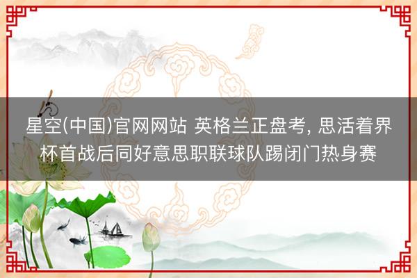 星空(中国)官网网站 英格兰正盘考， 思活着界杯首战后同好意思职联球队踢闭门热身赛
