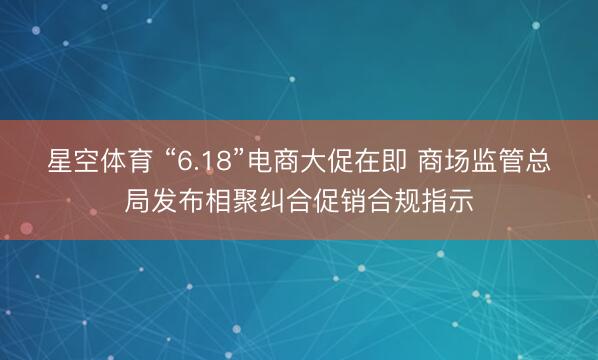 星空体育 “6.18”电商大促在即 商场监管总局发布相聚纠合促销合规指示